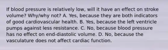 If blood pressure is relatively low, will it have an effect on stroke volume? Why/why not? A. Yes, because they are both indicators of good cardiovascular health. B. Yes, because the left ventricle pumps against less resistance. C. No, because blood pressure has no effect on end-diastolic volume. D. No, because the vasculature does not affect cardiac function.