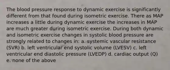 The blood pressure response to dynamic exercise is significantly different from that found during isometric exercise. There as MAP increases a little during dynamic exercise the increases in MAP are much greater during isometric exercise. During both dynamic and isometric exercise changes in systolic blood pressure are strongly related to changes in: a. systemic vascular resistance (SVR) b. left ventricular end systolic volume (LVESV) c. left ventricular end diastolic pressure (LVEDP) d. cardiac output (Q) e. none of the above