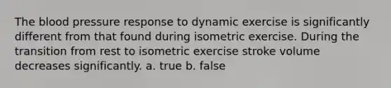 The blood pressure response to dynamic exercise is significantly different from that found during isometric exercise. During the transition from rest to isometric exercise stroke volume decreases significantly. a. true b. false