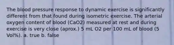 The blood pressure response to dynamic exercise is significantly different from that found during isometric exercise. The arterial oxygen content of blood (CaO2) measured at rest and during exercise is very close (aprox.) 5 mL O2 per 100 mL of blood (5 Vol%). a. true b. false