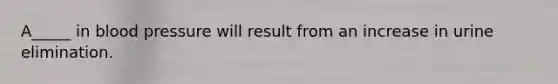 A_____ in blood pressure will result from an increase in urine elimination.
