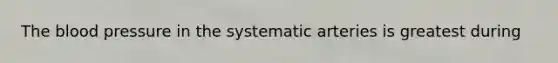 The blood pressure in the systematic arteries is greatest during