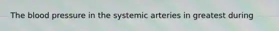 The blood pressure in the systemic arteries in greatest during