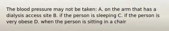 The blood pressure may not be taken: A. on the arm that has a dialysis access site B. if the person is sleeping C. if the person is very obese D. when the person is sitting in a chair