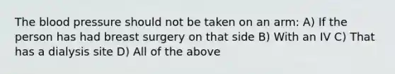 The blood pressure should not be taken on an arm: A) If the person has had breast surgery on that side B) With an IV C) That has a dialysis site D) All of the above