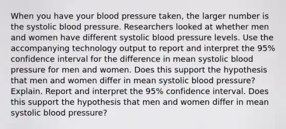 When you have your blood pressure​ taken, the larger number is the systolic blood pressure. Researchers looked at whether men and women have different systolic blood pressure levels. Use the accompanying technology output to report and interpret the​ 95% confidence interval for the difference in mean systolic blood pressure for men and women. Does this support the hypothesis that men and women differ in mean systolic blood​ pressure? Explain. Report and interpret the​ 95% confidence interval. Does this support the hypothesis that men and women differ in mean systolic blood​ pressure?