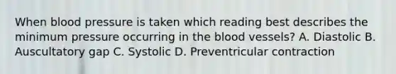 When blood pressure is taken which reading best describes the minimum pressure occurring in the blood vessels? A. Diastolic B. Auscultatory gap C. Systolic D. Preventricular contraction