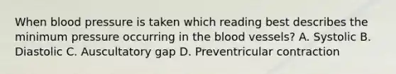 When blood pressure is taken which reading best describes the minimum pressure occurring in the blood vessels? A. Systolic B. Diastolic C. Auscultatory gap D. Preventricular contraction