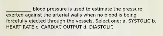 ___________ blood pressure is used to estimate the pressure exerted against the arterial walls when no blood is being forcefully ejected through the vessels. Select one: a. SYSTOLIC b. HEART RATE c. CARDIAC OUTPUT d. DIASTOLIC