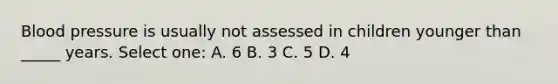 Blood pressure is usually not assessed in children younger than _____ years. Select one: A. 6 B. 3 C. 5 D. 4