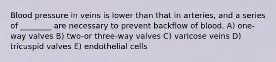 Blood pressure in veins is lower than that in arteries, and a series of ________ are necessary to prevent backflow of blood. A) one-way valves B) two-or three-way valves C) varicose veins D) tricuspid valves E) endothelial cells