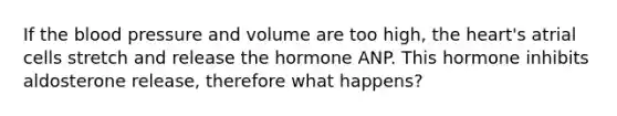 If <a href='https://www.questionai.com/knowledge/k7oXMfj7lk-the-blood' class='anchor-knowledge'>the blood</a> pressure and volume are too high, <a href='https://www.questionai.com/knowledge/kya8ocqc6o-the-heart' class='anchor-knowledge'>the heart</a>'s atrial cells stretch and release the hormone ANP. This hormone inhibits aldosterone release, therefore what happens?