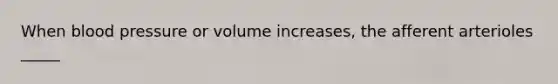When blood pressure or volume increases, the afferent arterioles _____