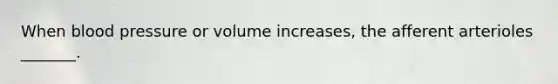 When blood pressure or volume increases, the afferent arterioles _______.