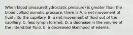 When blood pressure(hydrostatic pressure) is greater than the blood colloid osmotic pressure, there is A. a net movement of fluid into the capillary. B. a net movement of fluid out of the capillary. C. less lymph formed. D. a decrease in the volume of the interstitial fluid. E. a decreased likelihood of edema.