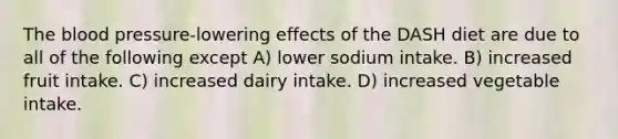 The blood pressure-lowering effects of the DASH diet are due to all of the following except A) lower sodium intake. B) increased fruit intake. C) increased dairy intake. D) increased vegetable intake.