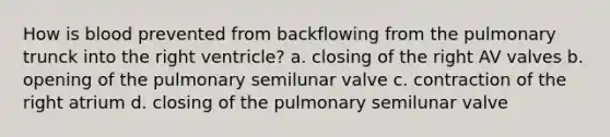 How is blood prevented from backflowing from the pulmonary trunck into the right ventricle? a. closing of the right AV valves b. opening of the pulmonary semilunar valve c. contraction of the right atrium d. closing of the pulmonary semilunar valve