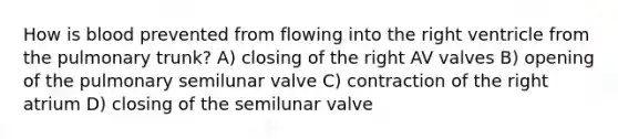 How is blood prevented from flowing into the right ventricle from the pulmonary trunk? A) closing of the right AV valves B) opening of the pulmonary semilunar valve C) contraction of the right atrium D) closing of the semilunar valve