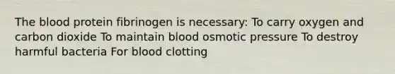 The blood protein fibrinogen is necessary: To carry oxygen and carbon dioxide To maintain blood osmotic pressure To destroy harmful bacteria For blood clotting