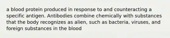 a blood protein produced in response to and counteracting a specific antigen. Antibodies combine chemically with substances that the body recognizes as alien, such as bacteria, viruses, and foreign substances in the blood