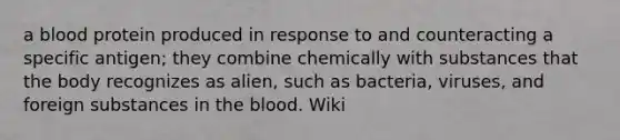 a blood protein produced in response to and counteracting a specific antigen; they combine chemically with substances that the body recognizes as alien, such as bacteria, viruses, and foreign substances in the blood. Wiki