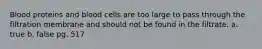 Blood proteins and blood cells are too large to pass through the filtration membrane and should not be found in the filtrate. a. true b. false pg. 517