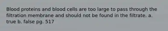 Blood proteins and blood cells are too large to pass through the filtration membrane and should not be found in the filtrate. a. true b. false pg. 517