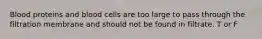 Blood proteins and blood cells are too large to pass through the filtration membrane and should not be found in filtrate. T or F