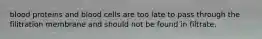 blood proteins and blood cells are too late to pass through the filitration membrane and should not be found in filtrate.