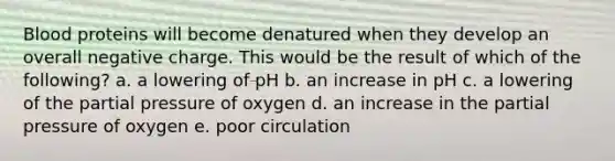 Blood proteins will become denatured when they develop an overall negative charge. This would be the result of which of the following? a. a lowering of pH b. an increase in pH c. a lowering of the partial pressure of oxygen d. an increase in the partial pressure of oxygen e. poor circulation