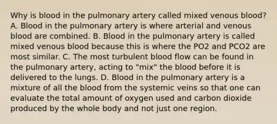 Why is blood in the pulmonary artery called mixed venous blood? A. Blood in the pulmonary artery is where arterial and venous blood are combined. B. Blood in the pulmonary artery is called mixed venous blood because this is where the PO2 and PCO2 are most similar. C. The most turbulent blood flow can be found in the pulmonary artery, acting to "mix" the blood before it is delivered to the lungs. D. Blood in the pulmonary artery is a mixture of all the blood from the systemic veins so that one can evaluate the total amount of oxygen used and carbon dioxide produced by the whole body and not just one region.