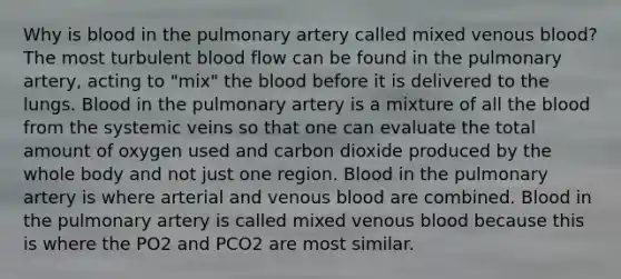 Why is blood in the pulmonary artery called mixed venous blood? The most turbulent blood flow can be found in the pulmonary artery, acting to "mix" <a href='https://www.questionai.com/knowledge/k7oXMfj7lk-the-blood' class='anchor-knowledge'>the blood</a> before it is delivered to the lungs. Blood in the pulmonary artery is a mixture of all the blood from the systemic veins so that one can evaluate the total amount of oxygen used and carbon dioxide produced by the whole body and not just one region. Blood in the pulmonary artery is where arterial and venous blood are combined. Blood in the pulmonary artery is called mixed venous blood because this is where the PO2 and PCO2 are most similar.