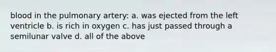 blood in the pulmonary artery: a. was ejected from the left ventricle b. is rich in oxygen c. has just passed through a semilunar valve d. all of the above
