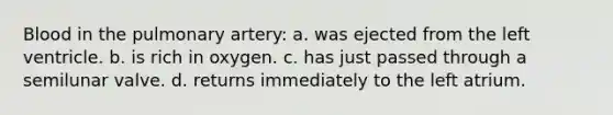 Blood in the pulmonary artery: a. was ejected from the left ventricle. b. is rich in oxygen. c. has just passed through a semilunar valve. d. returns immediately to the left atrium.