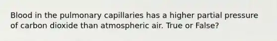 Blood in the pulmonary capillaries has a higher partial pressure of carbon dioxide than atmospheric air. True or False?