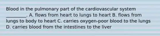 Blood in the pulmonary part of the cardiovascular system _________. A. flows from heart to lungs to heart B. flows from lungs to body to heart C. carries oxygen-poor blood to the lungs D. carries blood from the intestines to the liver