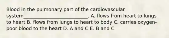 Blood in the pulmonary part of the cardiovascular system___________________________. A. flows from heart to lungs to heart B. flows from lungs to heart to body C. carries oxygen-poor blood to the heart D. A and C E. B and C