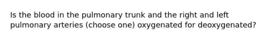 Is the blood in the pulmonary trunk and the right and left pulmonary arteries (choose one) oxygenated for deoxygenated?