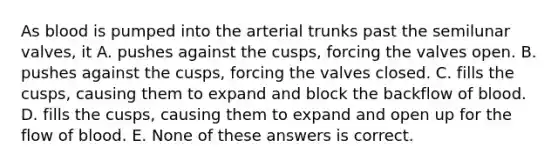 As blood is pumped into the arterial trunks past the semilunar valves, it A. pushes against the cusps, forcing the valves open. B. pushes against the cusps, forcing the valves closed. C. fills the cusps, causing them to expand and block the backflow of blood. D. fills the cusps, causing them to expand and open up for the flow of blood. E. None of these answers is correct.