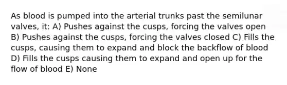 As blood is pumped into the arterial trunks past the semilunar valves, it: A) Pushes against the cusps, forcing the valves open B) Pushes against the cusps, forcing the valves closed C) Fills the cusps, causing them to expand and block the backflow of blood D) Fills the cusps causing them to expand and open up for the flow of blood E) None