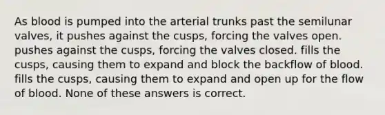 As blood is pumped into the arterial trunks past the semilunar valves, it pushes against the cusps, forcing the valves open. pushes against the cusps, forcing the valves closed. fills the cusps, causing them to expand and block the backflow of blood. fills the cusps, causing them to expand and open up for the flow of blood. None of these answers is correct.