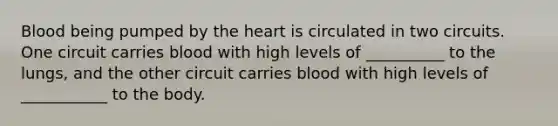 Blood being pumped by <a href='https://www.questionai.com/knowledge/kya8ocqc6o-the-heart' class='anchor-knowledge'>the heart</a> is circulated in two circuits. One circuit carries blood with high levels of __________ to the lungs, and the other circuit carries blood with high levels of ___________ to the body.