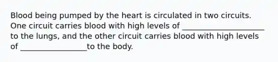 Blood being pumped by the heart is circulated in two circuits. One circuit carries blood with high levels of _____________________ to the lungs, and the other circuit carries blood with high levels of _________________to the body.