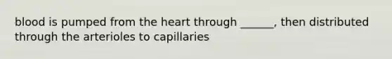 blood is pumped from the heart through ______, then distributed through the arterioles to capillaries