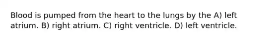 Blood is pumped from the heart to the lungs by the A) left atrium. B) right atrium. C) right ventricle. D) left ventricle.