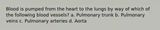 Blood is pumped from <a href='https://www.questionai.com/knowledge/kya8ocqc6o-the-heart' class='anchor-knowledge'>the heart</a> to the lungs by way of which of the following <a href='https://www.questionai.com/knowledge/kZJ3mNKN7P-blood-vessels' class='anchor-knowledge'>blood vessels</a>? a. Pulmonary trunk b. Pulmonary veins c. Pulmonary arteries d. Aorta