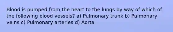 Blood is pumped from the heart to the lungs by way of which of the following blood vessels? a) Pulmonary trunk b) Pulmonary veins c) Pulmonary arteries d) Aorta