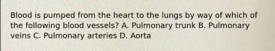 Blood is pumped from the heart to the lungs by way of which of the following blood vessels? A. Pulmonary trunk B. Pulmonary veins C. Pulmonary arteries D. Aorta