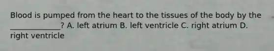 Blood is pumped from the heart to the tissues of the body by the _____________? A. left atrium B. left ventricle C. right atrium D. right ventricle