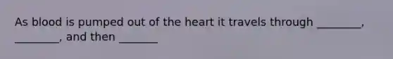 As blood is pumped out of the heart it travels through ________, ________, and then _______